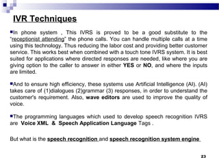 IVR Techniques
In phone system , This IVRS is proved to be a good substitute to the
“receptionist attending” the phone calls. You can handle multiple calls at a time
using this technology. Thus reducing the labor cost and providing better customer
service. This works best when combined with a touch tone IVRS system. It is best
suited for applications where directed responses are needed, like where you are
giving option to the caller to answer in either YES or NO, and where the inputs
are limited.
And to ensure high efficiency, these systems use Artificial Intelligence (AI). (AI)
takes care of (1)dialogues (2)grammar (3) responses, in order to understand the
customer's requirement. Also, wave editors are used to improve the quality of
voice.
The programming languages which used to develop speech recognition IVRS
are Voice XML & Speech Application Language Tags .
But what is the speech recognition and speech recognition system engine
23
 
