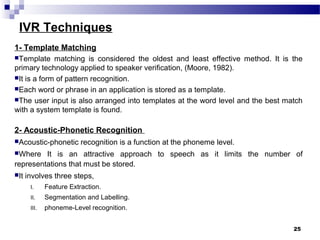 IVR Techniques
1- Template Matching
Template matching is considered the oldest and least effective method. It is the
primary technology applied to speaker verification, (Moore, 1982).
It is a form of pattern recognition.
Each word or phrase in an application is stored as a template.
The user input is also arranged into templates at the word level and the best match
with a system template is found.
2- Acoustic-Phonetic Recognition
Acoustic-phonetic recognition is a function at the phoneme level.
Where It is an attractive approach to speech as it limits the number of
representations that must be stored.
It involves three steps,
I. Feature Extraction.
II. Segmentation and Labelling.
III. phoneme-Level recognition.
25
 