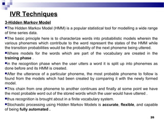 IVR Techniques
3-Hidden Markov Model
The Hidden Markov Model (HMM) is a popular statistical tool for modelling a wide range
of time series data.
The basic principle here is to characterize words into probabilistic models wherein the
various phonemes which contribute to the word represent the states of the HMM while
the transition probabilities would be the probability of the next phoneme being uttered.
Where models for the words which are part of the vocabulary are created in the
training phase .
in the recognition phase when the user utters a word it is split up into phonemes as
done before and its HMM is created.
After the utterance of a particular phoneme, the most probable phoneme to follow is
found from the models which had been created by comparing it with the newly formed
model.
This chain from one phoneme to another continues and finally at some point we have
the most probable word out of the stored words which the user would have uttered .
thus recognition is brought about in a finite vocabulary system.
Stochastic processing using Hidden Markov Models is accurate, flexible, and capable
of being fully automated .
26
 