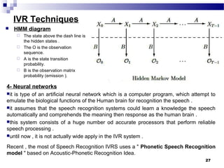 IVR Techniques
4- Neural networks
it is type of an artificial neural network which is a computer program, which attempt to
emulate the biological functions of the Human brain for recognition the speech .
it assumes that the speech recognition systems could learn a knowledge the speech
automatically and comprehends the meaning then response as the human brain .
this system consists of a huge number od accurate processors that perform reliable
speech processing .
until now , it is not actually wide apply in the IVR system .
Recent , the most of Speech Recognition IVRS uses a " Phonetic Speech Recognition
model " based on Acoustic-Phonetic Recognition Idea.
27
 HMM diagram
 The state above the dash line is
the hidden states .
 The O is the observation
sequence.
 A is the state transition
probability.
 B is the observation matrix
probability (emission ).
 