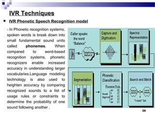 IVR Techniques
- In Phonetic recognition systems,
spoken words is break down into
small fundamental sound units
called phonemes. When
compared to word-based
recognition systems, phonetic
recognizers enable increased
accuracy in understanding larger
vocabularies.Language modeling
technology is also used to
heighten accuracy by comparing
recognized sounds to a list of
usage rules or constraints to
determine the probability of one
sound following another .
28
 IVR Phonetic Speech Recognition model
 