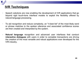 IVR Techniques
- Speech solutions are now enabling the development of IVR applications that go
beyond rigid touch-tone interface models to exploit the flexibility offered by
natural language processing.
- To aid recognition and reduce complexity, an "n-best list" of the most likely word
or phrase matches to the spoken utterance and associated confidence scores
are then created and interpreted by the system.
- Natural language recognition and advanced user interfaces that conduct
interactive dialogues with users in order to complete transactions are driving
the creation of the most versatile and robust applications ever developed for the
IVR industry.
29
 