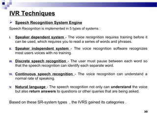 IVR Techniques
30
 Speech Recognition System Engine
Speech Recognition is implemented in 5 types of systems :
I. Speaker dependent system - The voice recognition requires training before it
can be used, which requires you to read a series of words and phrases.
II. Speaker independent system - The voice recognition software recognizes
most users voices with no training.
III. Discrete speech recognition - The user must pause between each word so
that the speech recognition can identify each separate word.
IV. Continuous speech recognition - The voice recognition can understand a
normal rate of speaking.
V. Natural language - The speech recognition not only can understand the voice
but also return answers to questions or other queries that are being asked.
Based on these SR-system types , the IVRS gained its categories .
 
