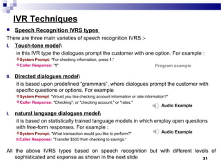 IVR Techniques
 Speech Recognition IVRS types
There are three main varieties of speech recognition IVRS :-
I. Touch-tone model
in this IVR type the dialogues prompt the customer with one option. For example :
System Prompt: "For checking information, press 1.“
Caller Response: “1"
II. Directed dialogues model
it is based upon predefined “grammars”, where dialogues prompt the customer with
specific questions or options. For example
System Prompt: "Would you like checking account information or rate information?"
Caller Response: "Checking", or "checking account," or "rates."
I. natural language dialogues model
it is based on statistically trained language models in which employ open questions
with free-form responses. For example :
System Prompt: "What transaction would you like to perform?"
II.Caller Response: "Transfer $500 from checking to savings.“
All the above IVRS types based on speech recognition but with different levels of
sophisticated and expense as shown in the next slide 31
Audio Example
Audio Example
Program example
 