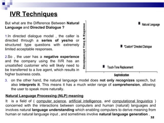 IVR Techniques
But what are the Difference Between Natural
Language and Directed Dialogue ?
1.In directed dialogue model , the caller is
directed through a series of yes/no or
structured type questions with extremely
limited acceptable responses.
2.So , the user has a negative experience
and the company using the IVR has an
unsatisfied customer who will likely need to
be transferred to a live agent, which results in
higher business costs.
32
3. on the other hand, the natural language model does not only recognizes speech, but
also interprets it. This means it has a much wider range of comprehension, allowing
the user to speak more naturally.
Natural Language Processing (NLP) meaning
It is a field of ( computer science, artificial intelligence, and computational linguistics )
concerned with the interactions between computers and human (natural) languages and
involves natural language understanding which enabling computers to derive meaning from
human or natural language input , and sometimes involve natural language generation .
 