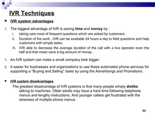 IVR Techniques
 IVR system advantages
1. The biggest advantage of IVR is saving time and money by :
I. taking care most of frequent questions which are asked by customers .
II. Duration of the work , IVR can be available 24 hours a day to field questions and help
customers with simple tasks.
III. IVR able to decrease the average duration of the call with a live operator even the
half and that mean save a big amount of money .
1. An IVR system can make a small company look bigger.
2. It easier for businesses and organizations to use these automated phone services for
supporting a “Buying and Selling” tasks by using the Advertisings and Promotions .
 IVR system disadvantages
The greatest disadvantage of IVR systems is that many people simply dislike
talking to machines. Older adults may have a hard time following telephone
menus and lengthy instructions. And younger callers get frustrated with the
slowness of multiple phone menus.
33
 