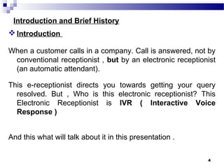 Introduction and Brief History
Introduction
When a customer calls in a company. Call is answered, not by
conventional receptionist , but by an electronic receptionist
(an automatic attendant).
This e-receptionist directs you towards getting your query
resolved. But , Who is this electronic receptionist? This
Electronic Receptionist is IVR ( Interactive Voice
Response )
And this what will talk about it in this presentation .
4
 