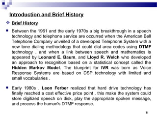 Introduction and Brief History
 Brief History
 Between the 1961 and the early 1970s a big breakthrough in a speech
technology and telephone service are occurred when the American Bell
Telephone Company unveiled of a developed Telephone System with a
new tone dialing methodology that could dial area codes using DTMF
technology , and when a link between speech and mathematics is
appeared by Leonard E. Baum, and Lloyd R. Welch who developed
an approach to recognition based on a statistical concept called the
Hidden Markov Model. The blueprint for IVR was born as Voice
Response Systems are based on DSP technology with limited and
small vocabularies .
 Early 1980s , Leon Ferber realized that hard drive technology has
finally reached a cost effective price point . this make the system could
store digitized speech on disk, play the appropriate spoken message,
and process the human's DTMF response.
5
 