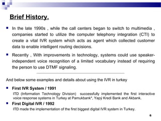 Brief History.
 In the late 1990s , while the call centers began to switch to multimedia ,
companies started to utilize the computer telephony integration (CTI) to
create a vital IVR system which acts as agent which collected customer
data to enable intelligent routing decisions.
 Recently , With improvements in technology, systems could use speaker-
independent voice recognition of a limited vocabulary instead of requiring
the person to use DTMF signaling.
_______________________________________________________________________
And below some examples and details about using the IVR in turkey
 First IVR System / 1991
ITD (Information Technology Division) successfully implemented the first interactive
voice response systems in Turkey at Pamukbank*, Yapý Kredi Bank and Akbank.
 First Digital IVR / 1992
ITD made the implementation of the first biggest digital IVR system in Turkey.
6
 