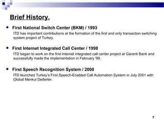 Brief History.
 First National Switch Center (BKM) / 1993
ITD has important contributions at the formation of the first and only transaction switching
system project of Turkey.
 First Internet Integrated Call Center / 1998
ITD began to work on the first internet integrated call center project at Garanti Bank and
successfully made the implementation in February '99.
 First Speech Recognition System / 2000
ITD launched Turkey’s First Speech-Enabled Call Automation System in July 2001 with
Global Menkul Deðerler.
7
 