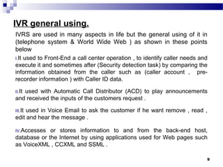 IVR general using.
IVRS are used in many aspects in life but the general using of it in
(telephone system & World Wide Web ) as shown in these points
below
I.It used to Front-End a call center operation , to identify caller needs and
execute it and sometimes after (Security detection task) by comparing the
information obtained from the caller such as (caller account , pre-
recorder information ) with Caller ID data.
II.It used with Automatic Call Distributor (ACD) to play announcements
and received the inputs of the customers request .
III.It used in Voice Email to ask the customer if he want remove , read ,
edit and hear the message .
IV.Accesses or stores information to and from the back-end host,
database or the Internet by using applications used for Web pages such
as VoiceXML , CCXML and SSML .
9
 