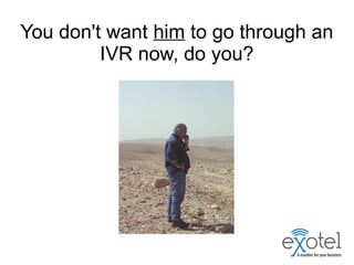 You don't want him to go through an
IVR now, do you?
 