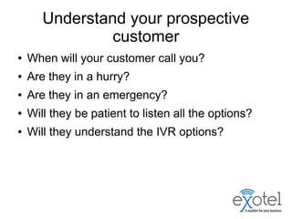 Understand your prospective
customer
● When will your customer call you?
● Are they in a hurry?
● Are they in an emergency?
● Will they be patient to listen all the options?
● Will they understand the IVR options?
 