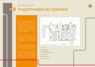 Îlot france telecom


Programmation de l‘opération
                                    PLAN MASSE




Dans la poursuite de l’ambi-
tieuse politique du logement
de la ville d’Ivry-sur-Seine, ce
programme mixte offre la pos-
sibilité de créer des apparte-
ments astucieusement répartis
de part et d’autre d’une nou-
velle voie piétonne.

Variant du studio au cinq
pièces, toute la gamme de
typologies de logements est
représentée pour répondre
aux besoins des futurs habi-
tants.

Deux maisons de ville trouve-
ront place dans l’ancien pavillon
de la rue Maurice-Gunsbourg.        Programme 

                                     160 logements dont : 
Le second pavillon, situé à              54 locatifs sociaux
l’angle Jaurès/Gunsbourg, sera           106 en accession à la propriété

quant à lui transformé en com-       2 maisons de ville
merces au rez-de-chaussée et
                                     830 m² de commerces
en bureaux au premier étage.
                                     1 408 m² d’activités
 