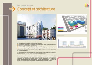 Îlot france telecom


Concept et architecture




                                                                                              Programmation architecturale




Vue depuis l’avenue Jean-Jaurès



Le premier bâtiment est divisé en trois parties distinctes :
 une première composée de six étages dont le dernier en retrait entre la rue Maurice-
Gunsbourg et l’impasse Pierre-Paul-Prudhon ;
 une seconde de sept étages donnant sur l’axe Jean-Jaurès ;
  une dernière partie agence huit étages tel une proue, à l’angle de la rue Maurice-
  
Gunsbourg et de l’avenue Jean-Jaurès. Véritable signal, cette tourelle sert de repère, face
                                                                                              Coupe
au collège et à sa place.

Le second immeuble se compose de sept étages donnant sur la rue Maurice-Gunsbourg.
Il s’abaisse ensuite à quatre étages pour rattraper le bâti existant.

Les rez-de-chaussée des deux lots sont dédiés aux commerces et à des activités. Côté
nord et ouest, ils sont en brique ou en béton matricé teinté, matériaux choisis pour leur
robustesse. Les façades nord-ouest et est sont revêtues de briquette ocre et gris clair
posées verticalement afin de créer une unité avec les bâtiments voisins. A l’inverse, la
façade sud revêtue d’enduit lisse fin blanc permet quelques touches de couleur.
 