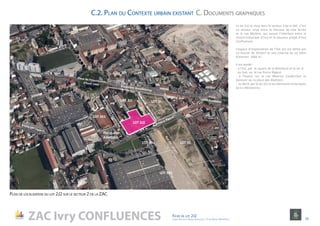 ZAC Ivry CONFLUENCES Fiche de lot 2J2
agence Reichen et Robert & Associes / 17 rue Brézin 75014 Paris 10
Plan de localisation du lot 2J2 sur le secteur 2 de la ZAC
Le lot 2J2 se situe dans le secteur 2 de la ZAC. C’est
un secteur situé entre le faisceau de voie ferrée
et la rue Molière, qui assure l’interface entre le
centre historique d’Ivry et le nouveau projet d’Ivry
Confluences.
L’espace d’implantation de l’îlot 2J2 est défini par
un foncier de 3033m² et une emprise au sol bâtie
d’environ 1660 m2
.
Il est bordé :
- à l’Est, par le square de la Minoterie et le lot 2I
- au Sud, sur la rue Pierre Rigaud
- à l’Ouest, sur la rue Maurice Couderchet et
donnant sur la place des Abattoirs
- au Nord, par le lot 2J1 et les bâtiments historiques
de la «Minoterie»
RueMauriceCouderchet
Boulevard Brandebourg
Passagepublic.SquareMinoterie
Place de l’insurrectiond’Août 1944
Place
Léon Gambetta
Rue Pierre Rigaud
RuedesLampes
LOT 2J2
Place des
Abattoirs
LOT 2J1 LOT 2I
LOT 5CLOT 5B1
LOT 5K5
C.2. Plan du Contexte urbain existant C. Documents graphiques
LOT 5B2
 
