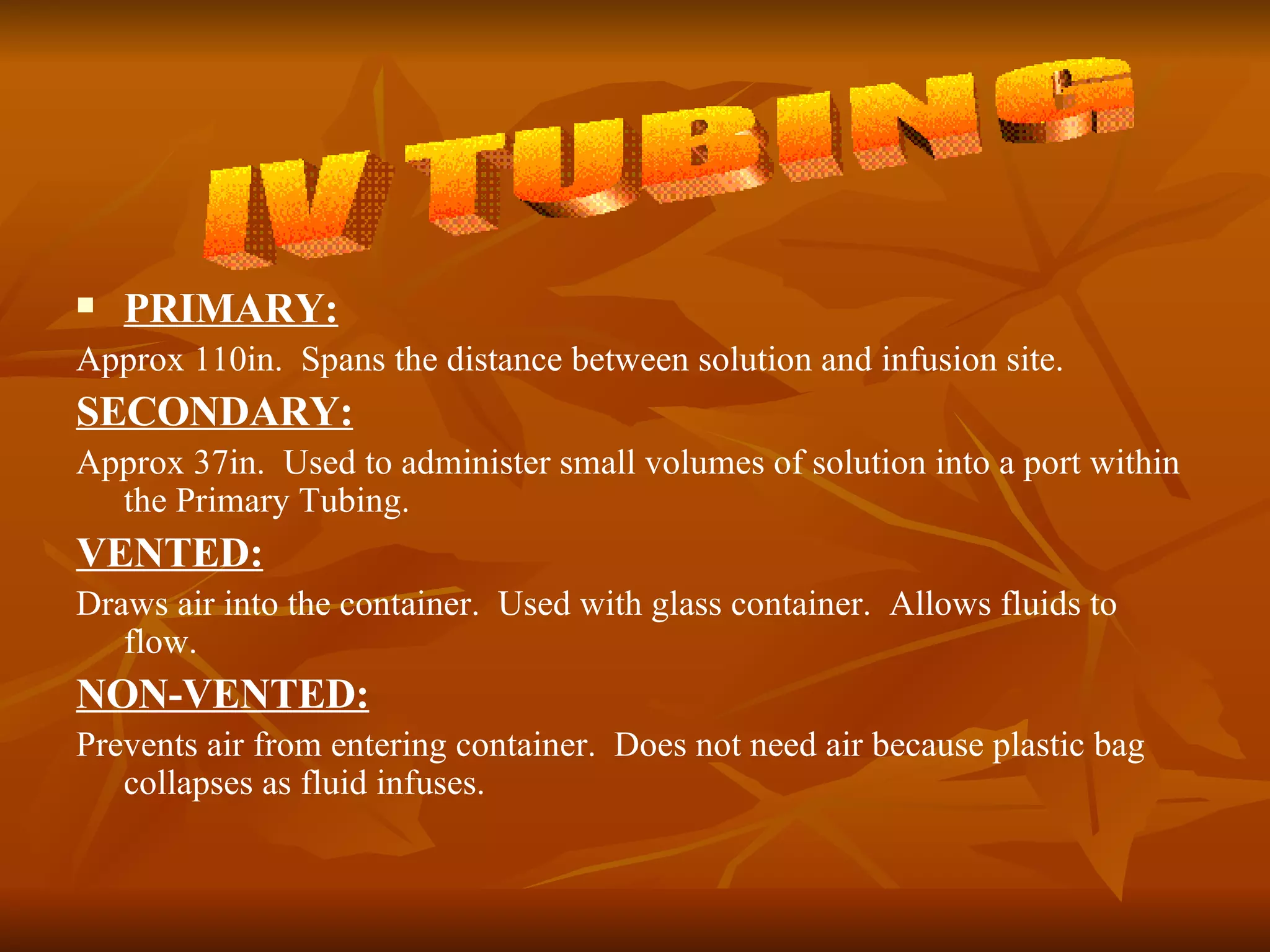 PRIMARY: Approx 110in.  Spans the distance between solution and infusion site. SECONDARY: Approx 37in.  Used to administer small volumes of solution into a port within the Primary Tubing. VENTED: Draws air into the container.  Used with glass container.  Allows fluids to flow. NON-VENTED: Prevents air from entering container.  Does not need air because plastic bag collapses as fluid infuses. IV TUBING 