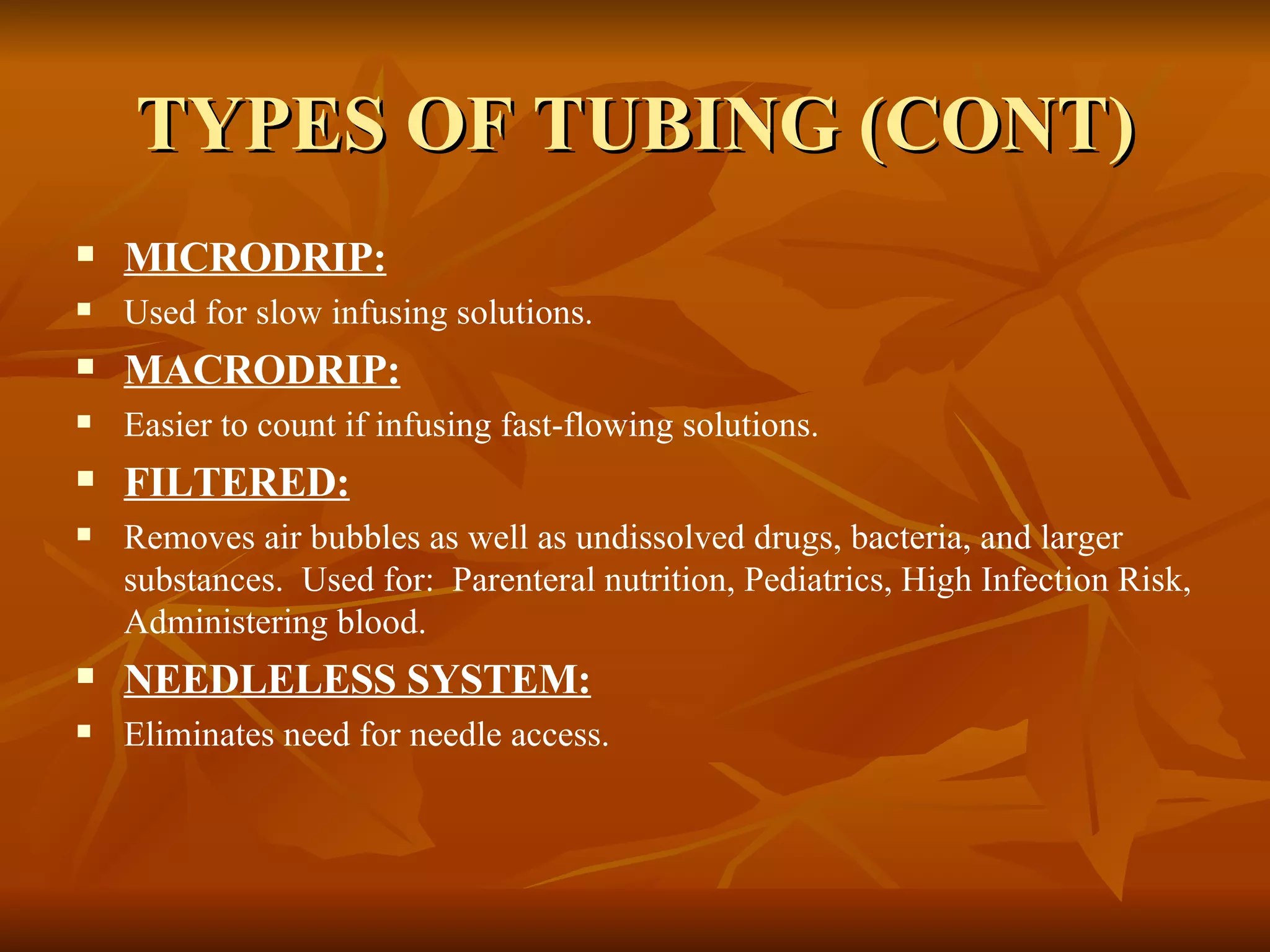TYPES OF TUBING (CONT) MICRODRIP: Used for slow infusing solutions. MACRODRIP: Easier to count if infusing fast-flowing solutions. FILTERED: Removes air bubbles as well as undissolved drugs, bacteria, and larger substances.  Used for:  Parenteral nutrition, Pediatrics, High Infection Risk, Administering blood. NEEDLELESS SYSTEM: Eliminates need for needle access. 