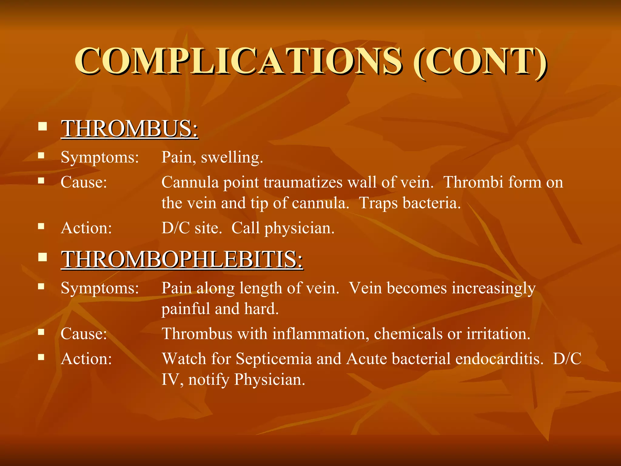 COMPLICATIONS (CONT) THROMBUS: Symptoms: Pain, swelling. Cause: Cannula point traumatizes wall of vein.  Thrombi form on  the vein and tip of cannula.  Traps bacteria. Action: D/C site.  Call physician. THROMBOPHLEBITIS: Symptoms: Pain along length of vein.  Vein becomes increasingly  painful and hard. Cause: Thrombus with inflammation, chemicals or irritation. Action: Watch for Septicemia and Acute bacterial endocarditis.  D/C  IV, notify Physician. 