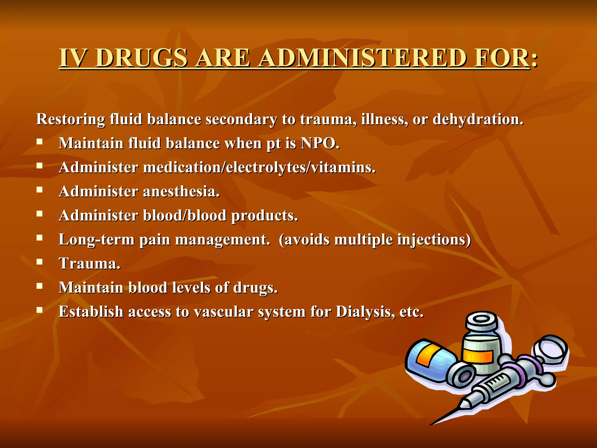 IV DRUGS ARE ADMINISTERED FOR : Restoring fluid balance secondary to trauma, illness, or dehydration. Maintain fluid balance when pt is NPO. Administer medication/electrolytes/vitamins. Administer anesthesia. Administer blood/blood products. Long-term pain management.  (avoids multiple injections) Trauma. Maintain blood levels of drugs. Establish access to vascular system for Dialysis, etc. 