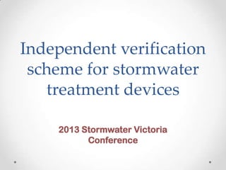 Independent verification
scheme for stormwater
treatment devices
2013 Stormwater Victoria
Conference
 