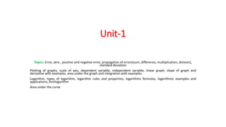 Unit-1
Topics: Error, zero , positive and negative error, propagation of errors(sum, difference, multiplication, division),
standard deviation
Plotting of graphs, scale of axis, dependent variable, independent variable, linear graph, slope of graph and
derivative with examples, area under the graph and integration with examples
Logarithm, types of logarithm, logarithm rules and properties, logarithms formulas, logarithmic examples and
applications, Antilogarithm
Area under the curve
 