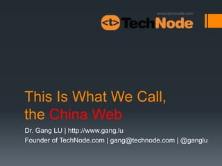 This Is What We Call,
the China Web
Dr. Gang LU | http://www.gang.lu
Founder of TechNode.com | gang@technode.com | @ganglu
 