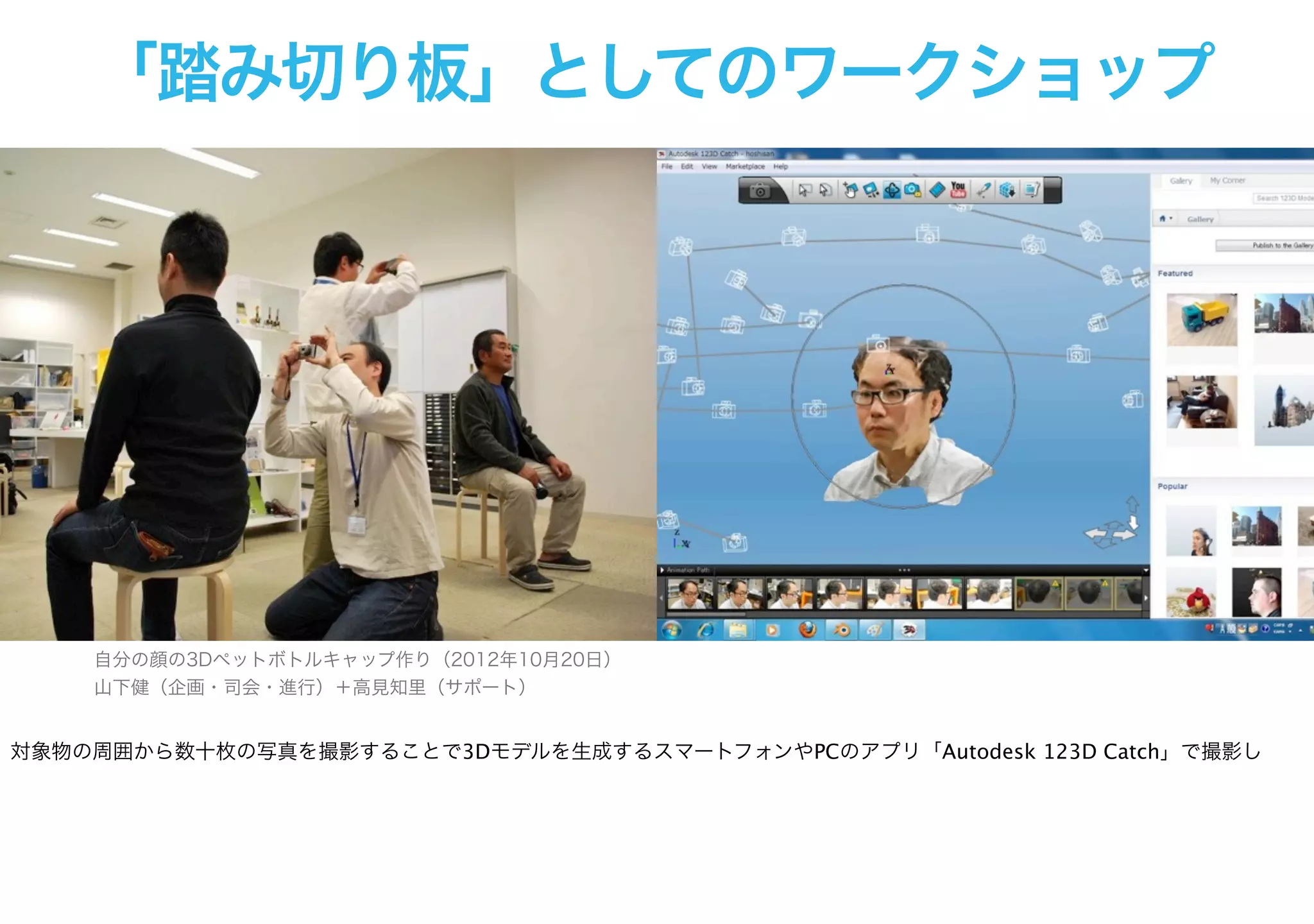 「踏み切り板」としてのワークショップ
自分の顔の3Dペットボトルキャップ作り（2012年10月20日）
山下健（企画・司会・進行）＋高見知里（サポート）
対象物の周囲から数十枚の写真を撮影することで3Dモデルを生成するスマートフォンやPCのアプリ「Autodesk 123D Catch」で撮影し
 