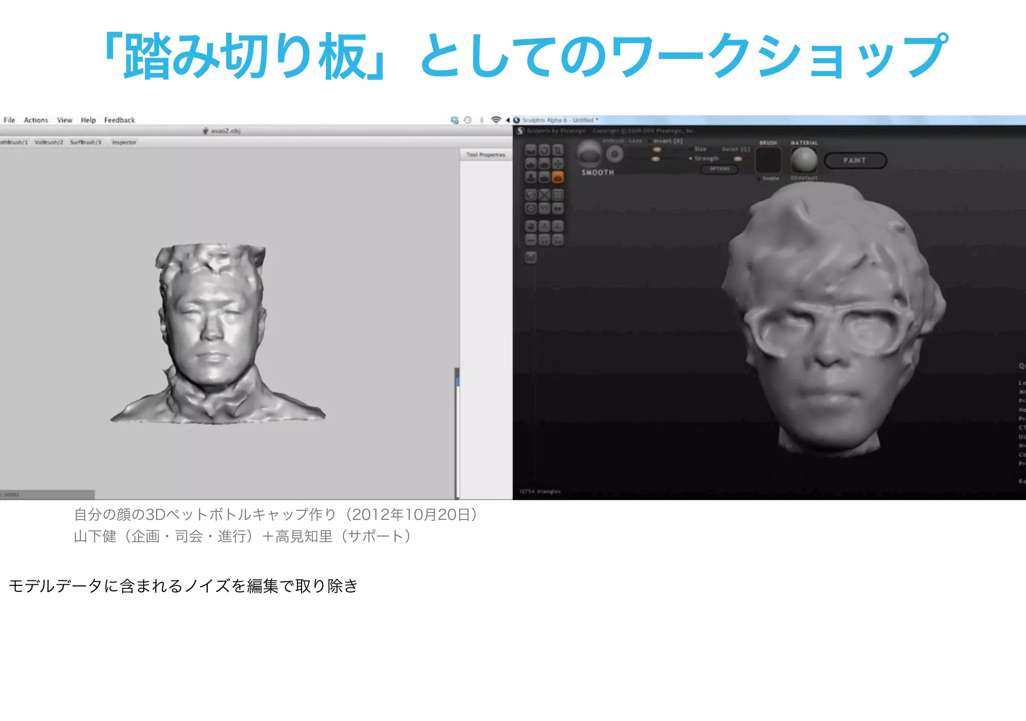 「踏み切り板」としてのワークショップ
自分の顔の3Dペットボトルキャップ作り（2012年10月20日）
山下健（企画・司会・進行）＋高見知里（サポート）
モデルデータに含まれるノイズを編集で取り除き
 