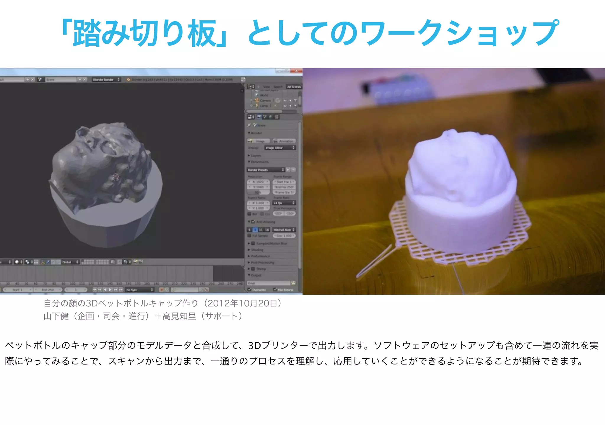 「踏み切り板」としてのワークショップ
自分の顔の3Dペットボトルキャップ作り（2012年10月20日）
山下健（企画・司会・進行）＋高見知里（サポート）
ペットボトルのキャップ部分のモデルデータと合成して、3Dプリンターで出力します。ソフトウェアのセットアップも含めて一連の流れを実
際にやってみることで、スキャンから出力まで、一通りのプロセスを理解し、応用していくことができるようになることが期待できます。
 