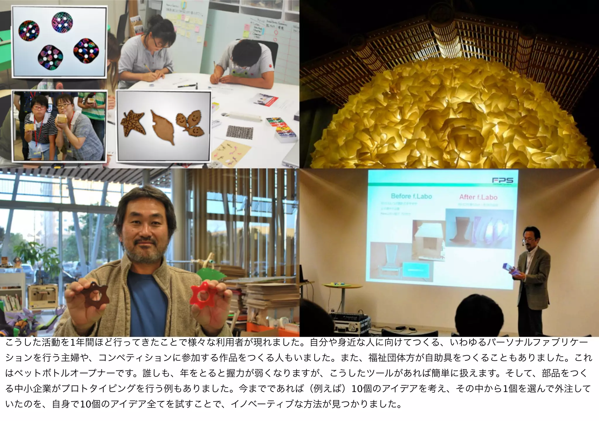 こうした活動を1年間ほど行ってきたことで様々な利用者が現れました。自分や身近な人に向けてつくる、いわゆるパーソナルファブリケー
ションを行う主婦や、コンペティションに参加する作品をつくる人もいました。また、福祉団体方が自助具をつくることもありました。これ
はペットボトルオープナーです。誰しも、年をとると握力が弱くなりますが、こうしたツールがあれば簡単に扱えます。そして、部品をつく
る中小企業がプロトタイピングを行う例もありました。今までであれば（例えば）10個のアイデアを考え、その中から1個を選んで外注して
いたのを、自身で10個のアイデア全てを試すことで、イノベーティブな方法が見つかりました。
 