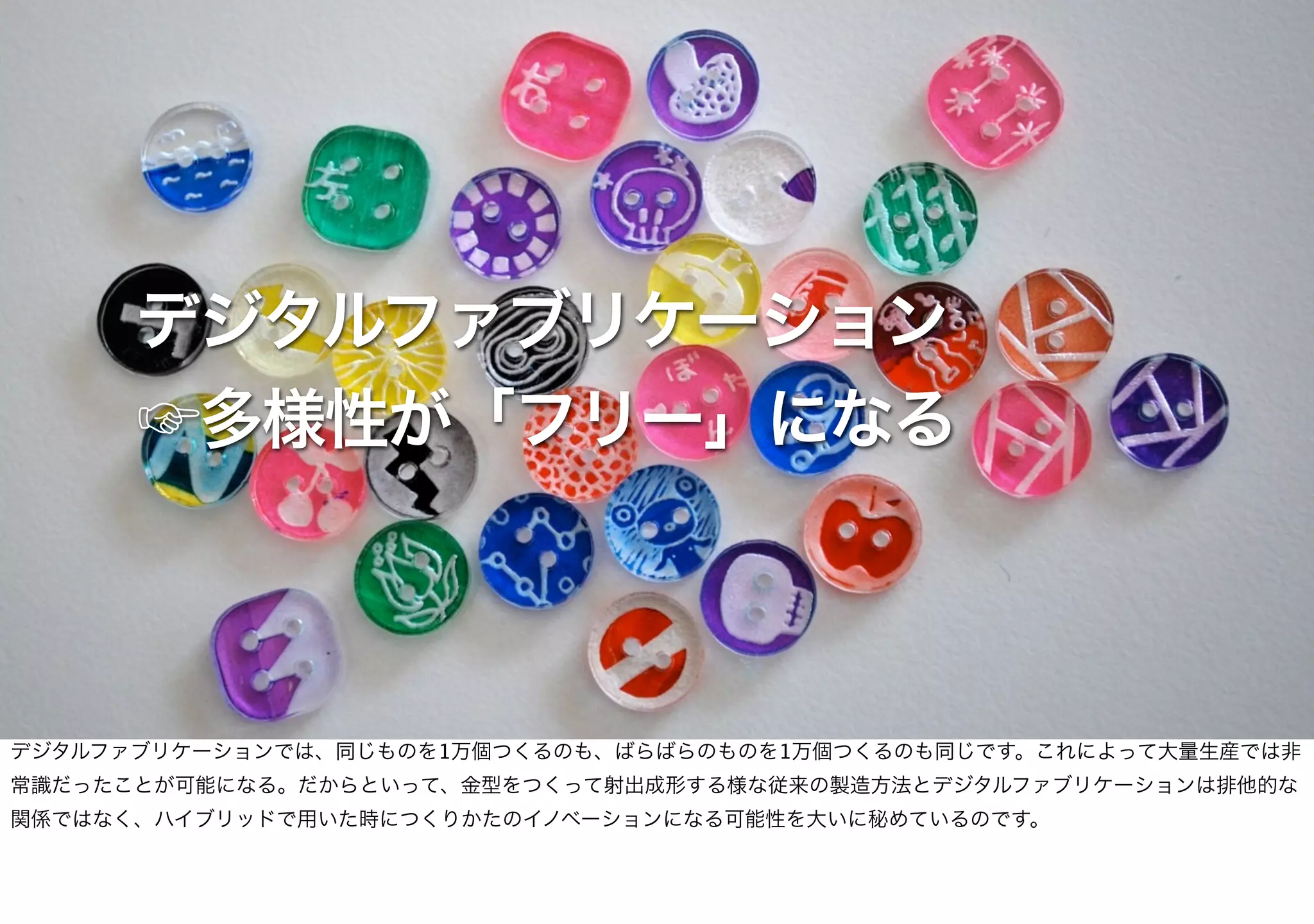 デジタルファブリケーション
☞多様性が「フリー」になる
デジタルファブリケーションでは、同じものを1万個つくるのも、ばらばらのものを1万個つくるのも同じです。これによって大量生産では非
常識だったことが可能になる。だからといって、金型をつくって射出成形する様な従来の製造方法とデジタルファブリケーションは排他的な
関係ではなく、ハイブリッドで用いた時につくりかたのイノベーションになる可能性を大いに秘めているのです。
 