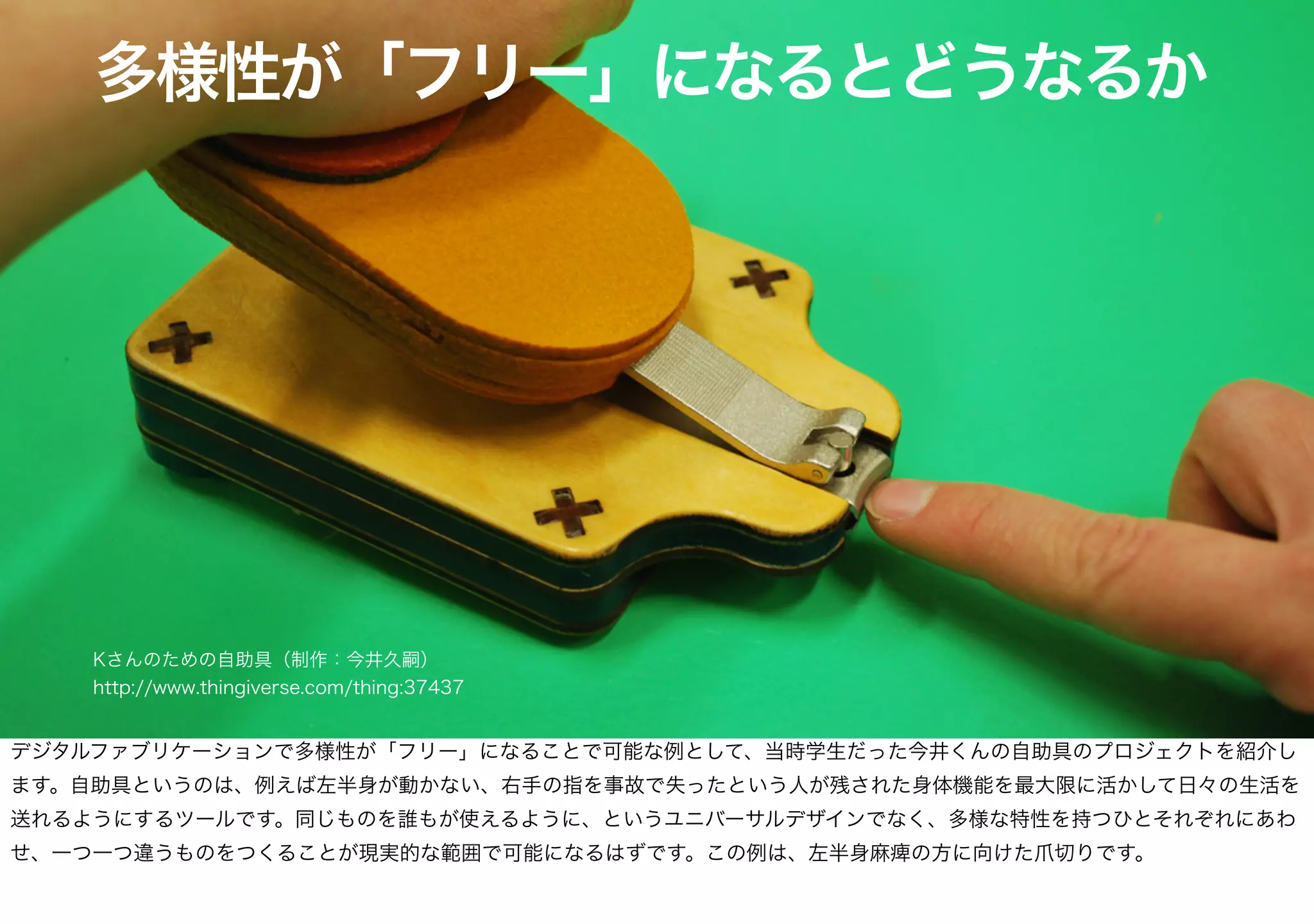 多様性が「フリー」になるとどうなるか
Kさんのための自助具（制作：今井久嗣）
http://www.thingiverse.com/thing:37437
デジタルファブリケーションで多様性が「フリー」になることで可能な例として、当時学生だった今井くんの自助具のプロジェクトを紹介し
ます。自助具というのは、例えば左半身が動かない、右手の指を事故で失ったという人が残された身体機能を最大限に活かして日々の生活を
送れるようにするツールです。同じものを誰もが使えるように、というユニバーサルデザインでなく、多様な特性を持つひとそれぞれにあわ
せ、一つ一つ違うものをつくることが現実的な範囲で可能になるはずです。この例は、左半身麻痺の方に向けた爪切りです。
 