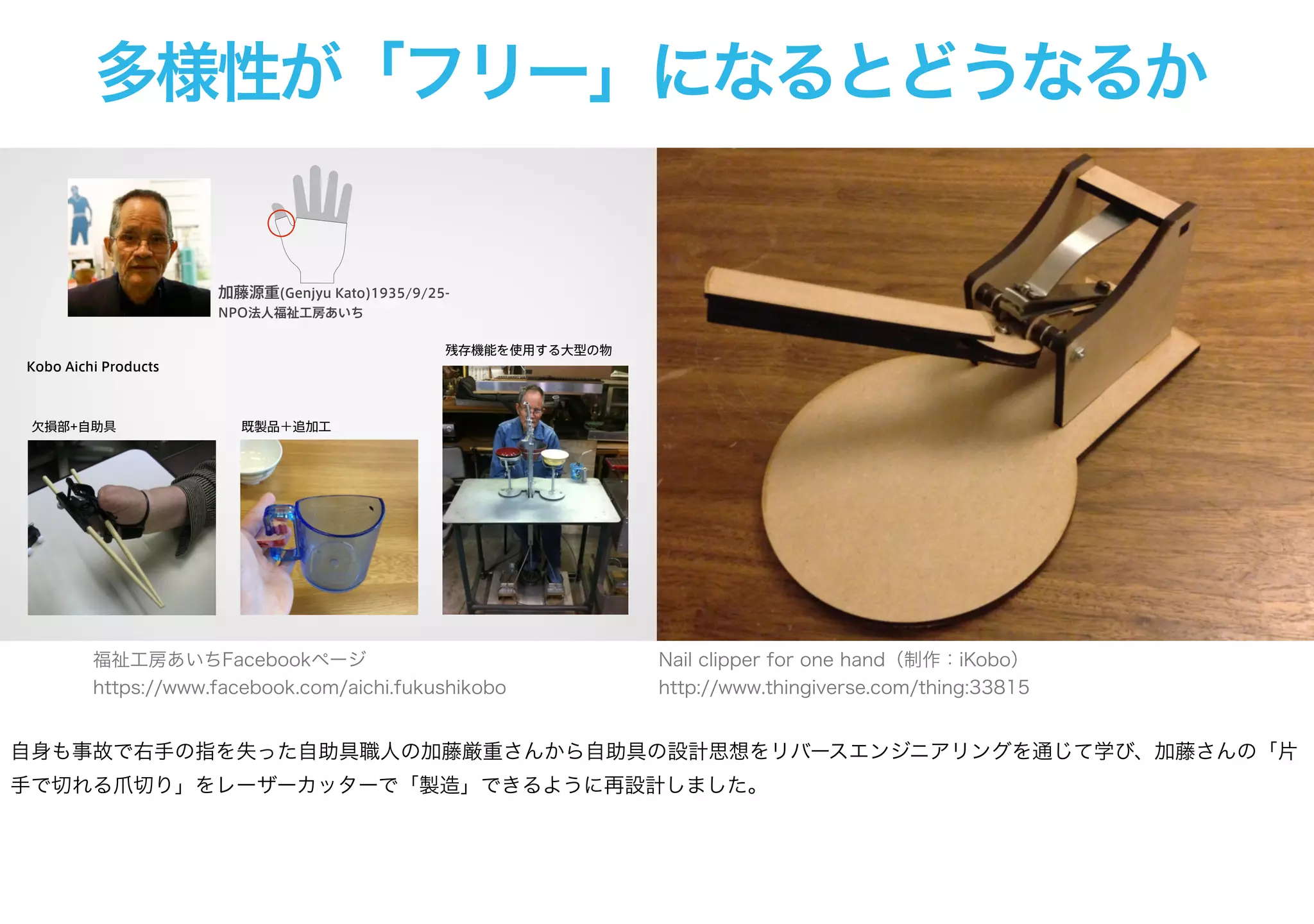多様性が「フリー」になるとどうなるか
加藤源重(Genjyu Kato)1935/9/25-
NPO法人福祉工房あいち
Kobo Aichi Products
欠損部+自助具 既製品＋追加工
残存機能を使用する大型の物
Nail clipper for one hand（制作：iKobo）
http://www.thingiverse.com/thing:33815
福祉工房あいちFacebookページ
https://www.facebook.com/aichi.fukushikobo
自身も事故で右手の指を失った自助具職人の加藤厳重さんから自助具の設計思想をリバースエンジニアリングを通じて学び、加藤さんの「片
手で切れる爪切り」をレーザーカッターで「製造」できるように再設計しました。
 