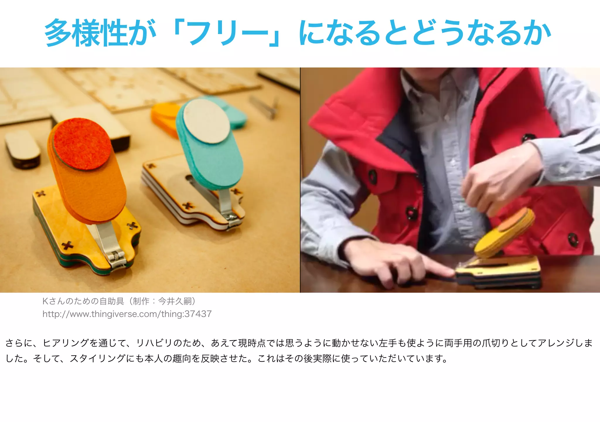 多様性が「フリー」になるとどうなるか
Kさんのための自助具（制作：今井久嗣）
http://www.thingiverse.com/thing:37437
さらに、ヒアリングを通じて、リハビリのため、あえて現時点では思うように動かせない左手も使ように両手用の爪切りとしてアレンジしま
した。そして、スタイリングにも本人の趣向を反映させた。これはその後実際に使っていただいています。
 