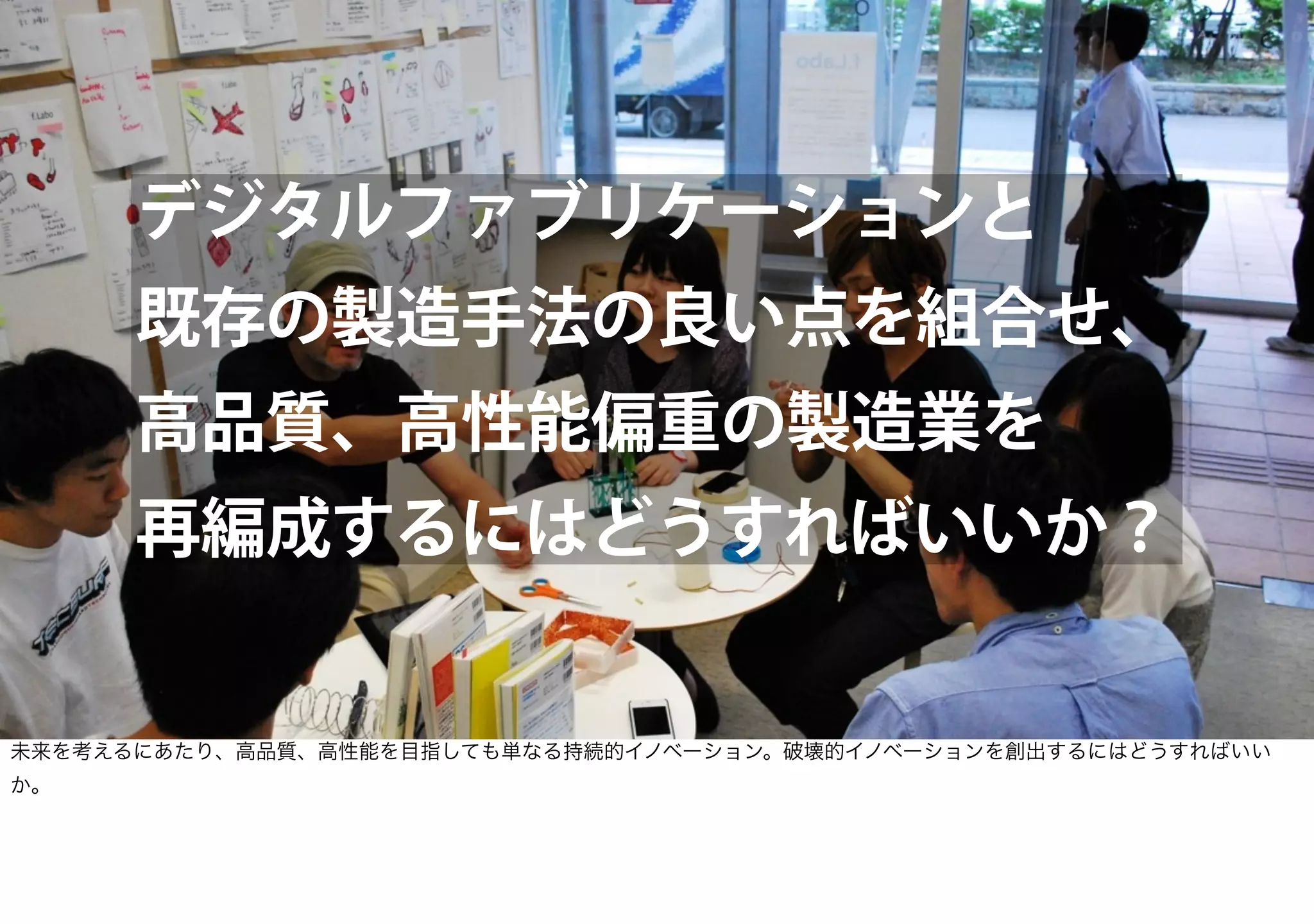 デジタルファブリケーションと
既存の製造手法の良い点を組合せ、
高品質、高性能偏重の製造業を
再編成するにはどうすればいいか？
未来を考えるにあたり、高品質、高性能を目指しても単なる持続的イノベーション。破壊的イノベーションを創出するにはどうすればいい
か。
 