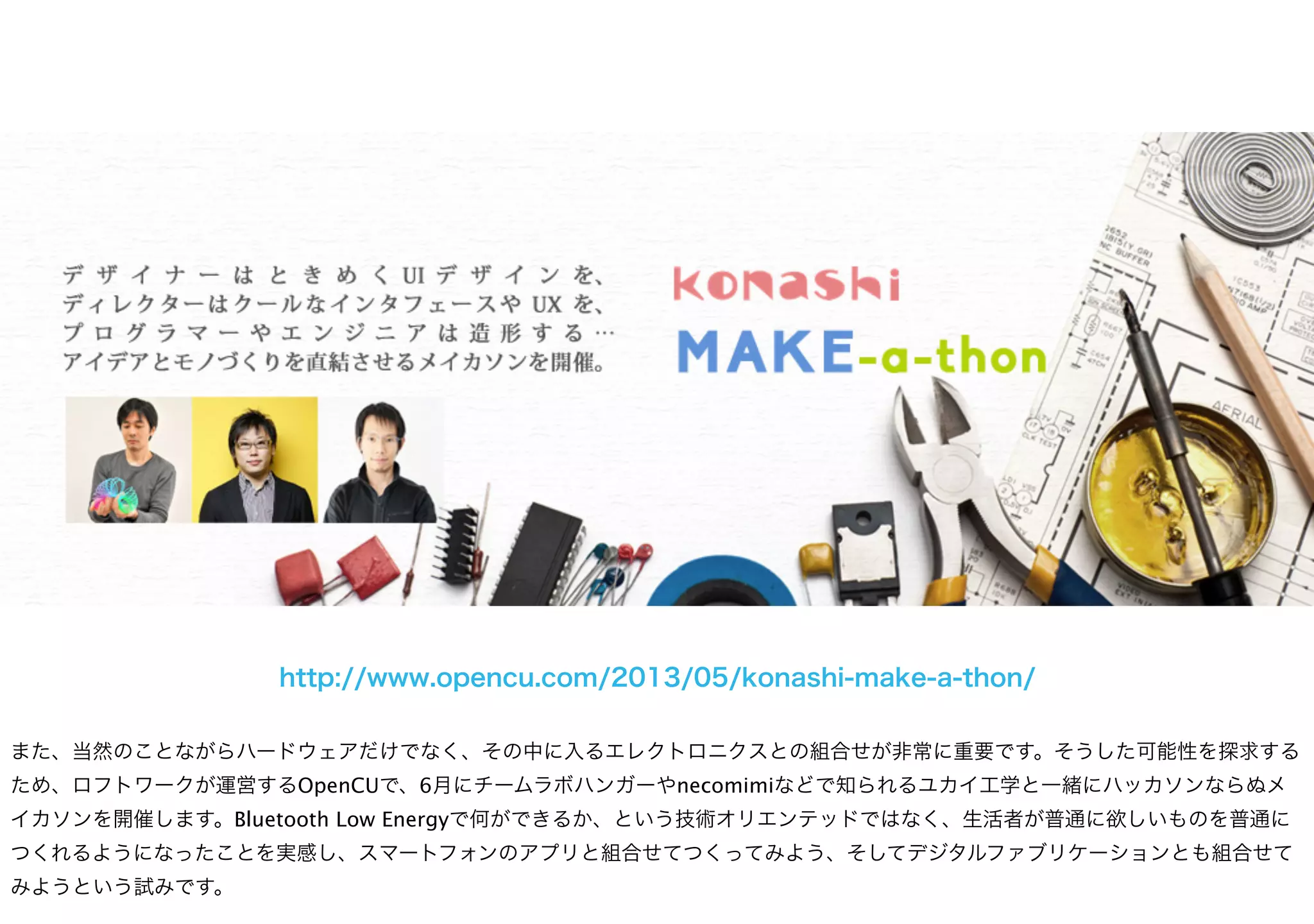 http://www.opencu.com/2013/05/konashi-make-a-thon/
また、当然のことながらハードウェアだけでなく、その中に入るエレクトロニクスとの組合せが非常に重要です。そうした可能性を探求する
ため、ロフトワークが運営するOpenCUで、6月にチームラボハンガーやnecomimiなどで知られるユカイ工学と一緒にハッカソンならぬメ
イカソンを開催します。Bluetooth Low Energyで何ができるか、という技術オリエンテッドではなく、生活者が普通に欲しいものを普通に
つくれるようになったことを実感し、スマートフォンのアプリと組合せてつくってみよう、そしてデジタルファブリケーションとも組合せて
みようという試みです。
 