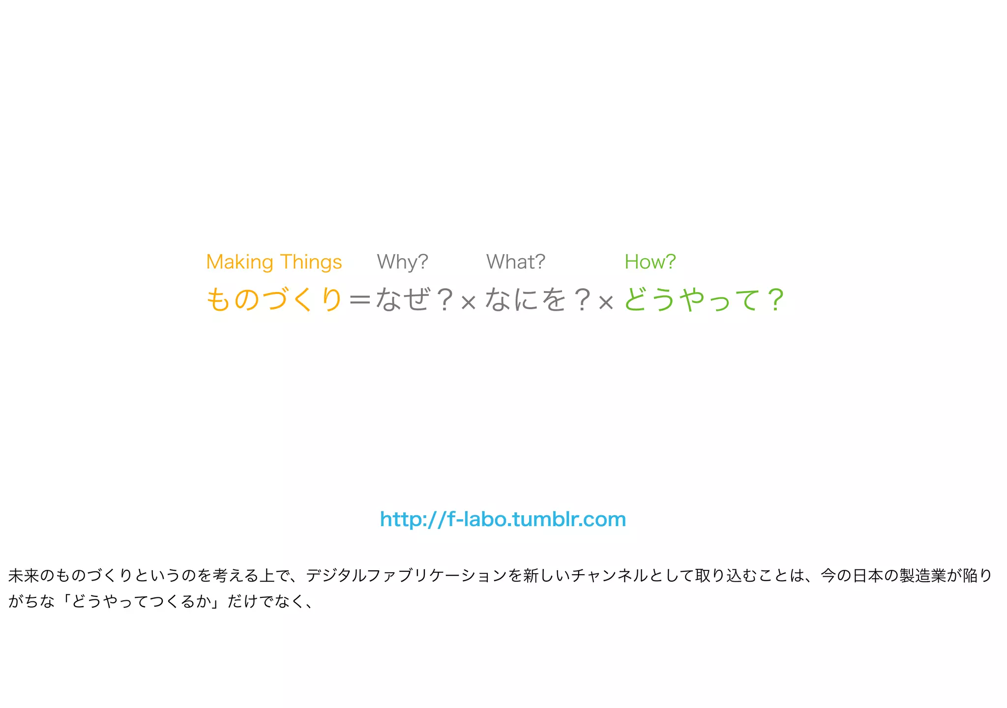ものづくり＝なぜ？ なにを？ どうやって？
What? How?Why?Making Things
http://f-labo.tumblr.com
未来のものづくりというのを考える上で、デジタルファブリケーションを新しいチャンネルとして取り込むことは、今の日本の製造業が陥り
がちな「どうやってつくるか」だけでなく、
 