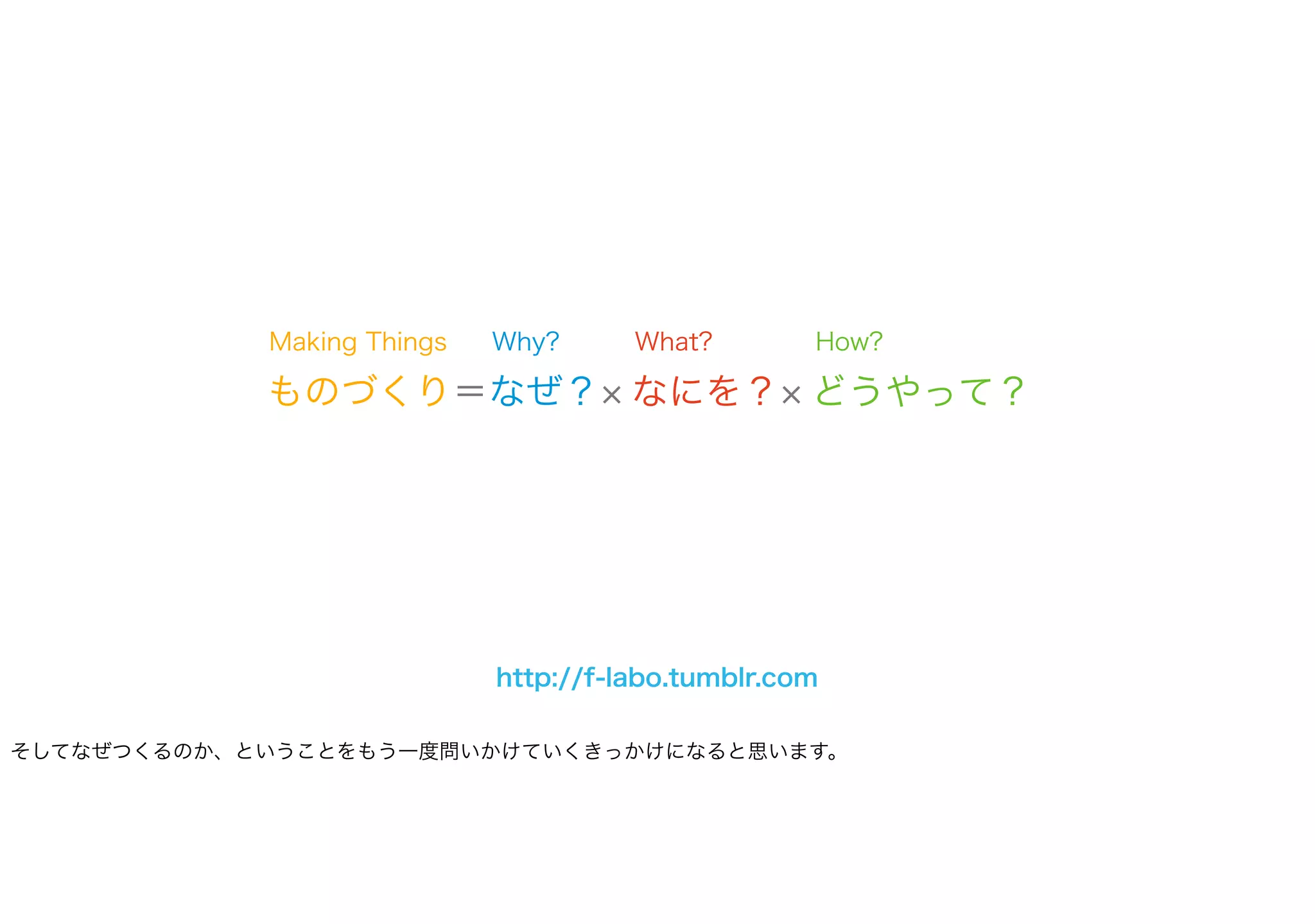 ものづくり＝なぜ？ なにを？ どうやって？
What? How?Why?Making Things
http://f-labo.tumblr.com
そしてなぜつくるのか、ということをもう一度問いかけていくきっかけになると思います。
 