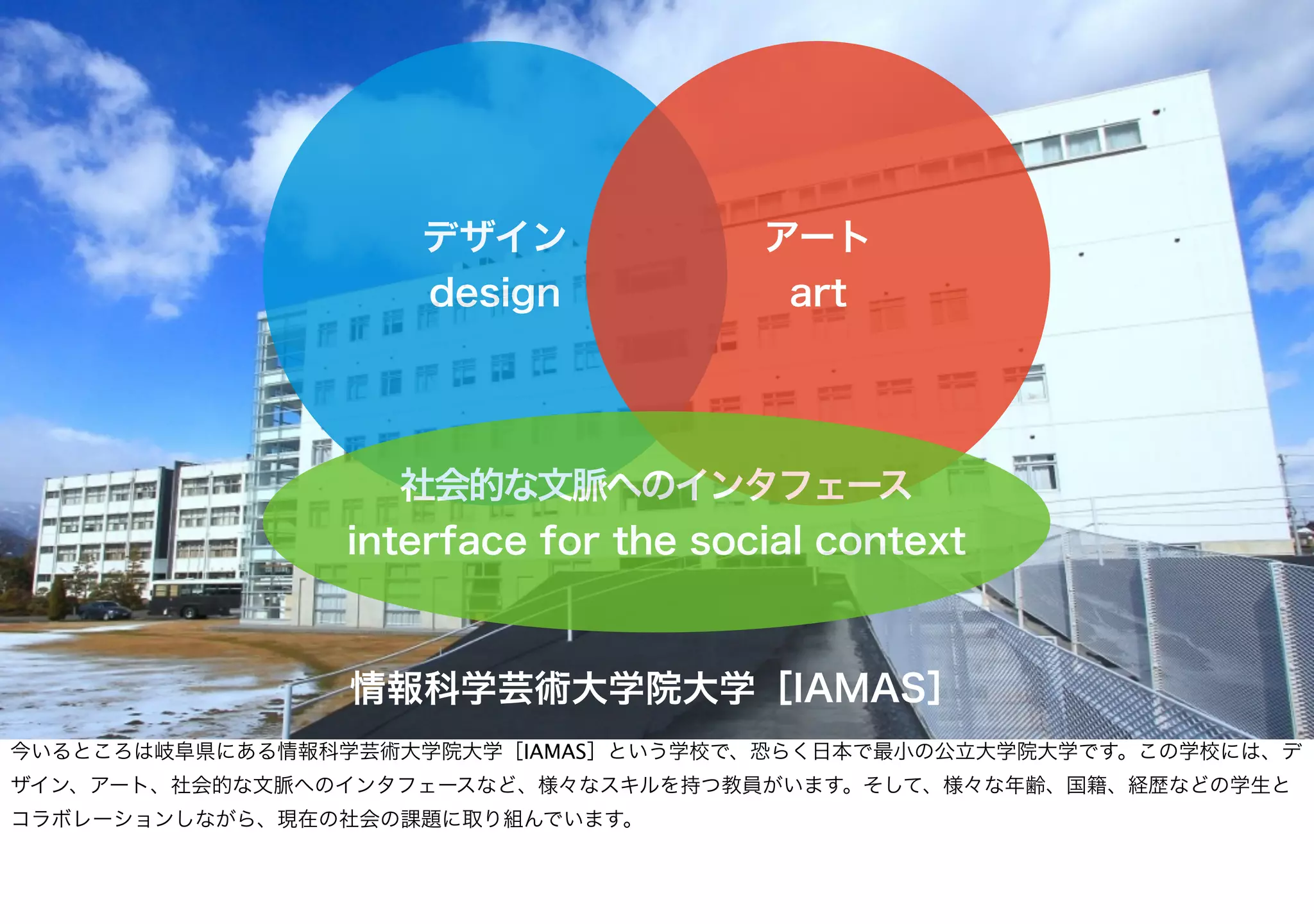 デザイン
design
アート
art
社会的な文脈へのインタフェース
interface for the social context
情報科学芸術大学院大学［IAMAS］
今いるところは岐阜県にある情報科学芸術大学院大学［IAMAS］という学校で、恐らく日本で最小の公立大学院大学です。この学校には、デ
ザイン、アート、社会的な文脈へのインタフェースなど、様々なスキルを持つ教員がいます。そして、様々な年齢、国籍、経歴などの学生と
コラボレーションしながら、現在の社会の課題に取り組んでいます。
 