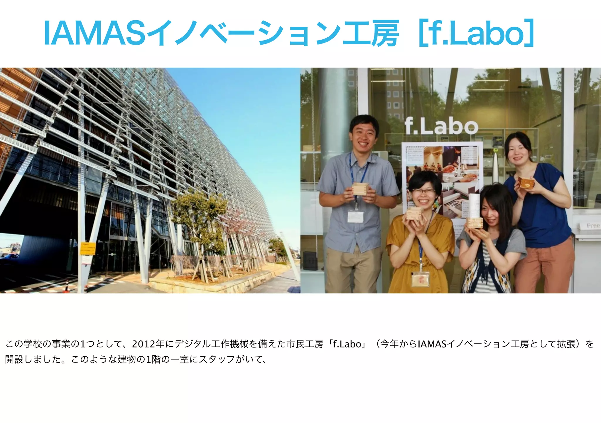 IAMASイノベーション工房［f.Labo］
この学校の事業の1つとして、2012年にデジタル工作機械を備えた市民工房「f.Labo」（今年からIAMASイノベーション工房として拡張）を
開設しました。このような建物の1階の一室にスタッフがいて、
 