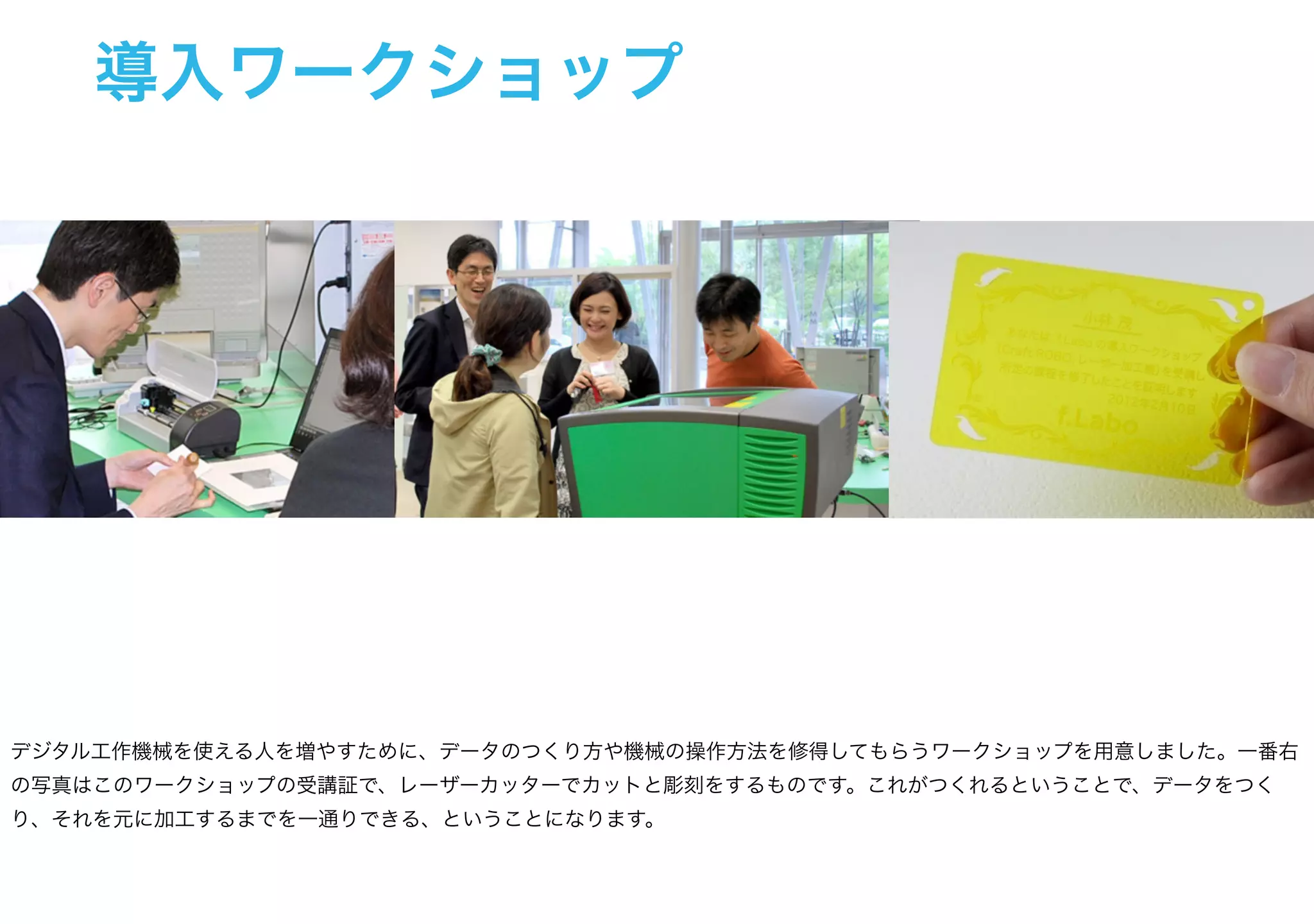 導入ワークショップ
デジタル工作機械を使える人を増やすために、データのつくり方や機械の操作方法を修得してもらうワークショップを用意しました。一番右
の写真はこのワークショップの受講証で、レーザーカッターでカットと彫刻をするものです。これがつくれるということで、データをつく
り、それを元に加工するまでを一通りできる、ということになります。
 