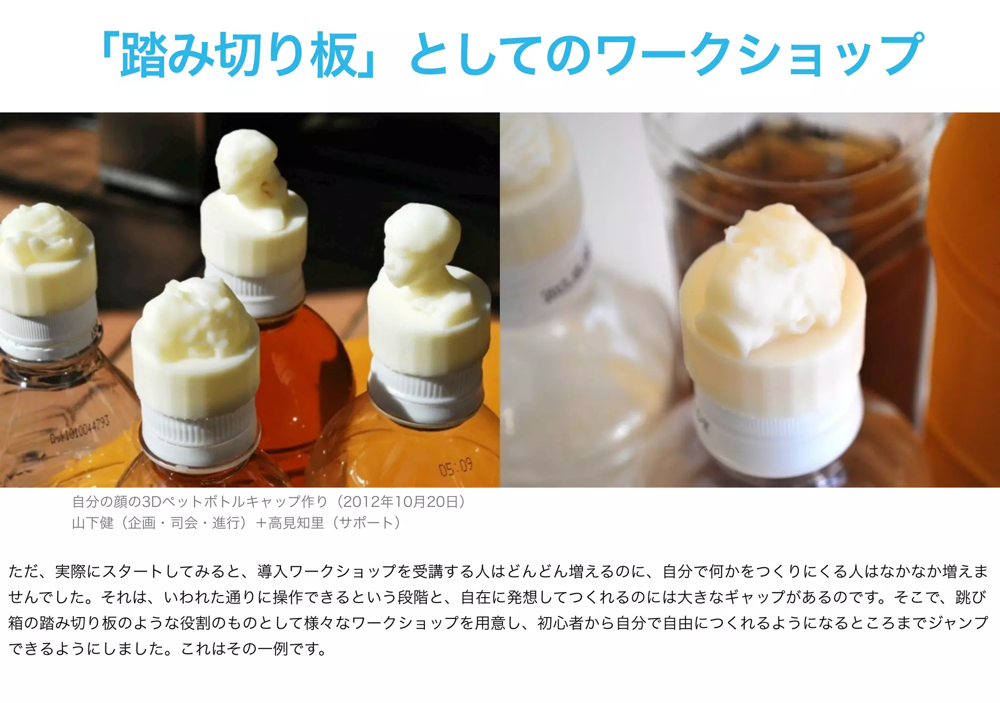 「踏み切り板」としてのワークショップ
自分の顔の3Dペットボトルキャップ作り（2012年10月20日）
山下健（企画・司会・進行）＋高見知里（サポート）
ただ、実際にスタートしてみると、導入ワークショップを受講する人はどんどん増えるのに、自分で何かをつくりにくる人はなかなか増えま
せんでした。それは、いわれた通りに操作できるという段階と、自在に発想してつくれるのには大きなギャップがあるのです。そこで、跳び
箱の踏み切り板のような役割のものとして様々なワークショップを用意し、初心者から自分で自由につくれるようになるところまでジャンプ
できるようにしました。これはその一例です。
 