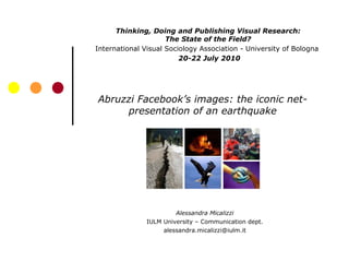Abruzzi Facebook’s images: the iconic net-presentation of an earthquake Alessandra Micalizzi IULM University – Communication dept. [email_address] Thinking, Doing and Publishing Visual Research: The State of the Field? International Visual Sociology Association - University of Bologna  20-22 July 2010 