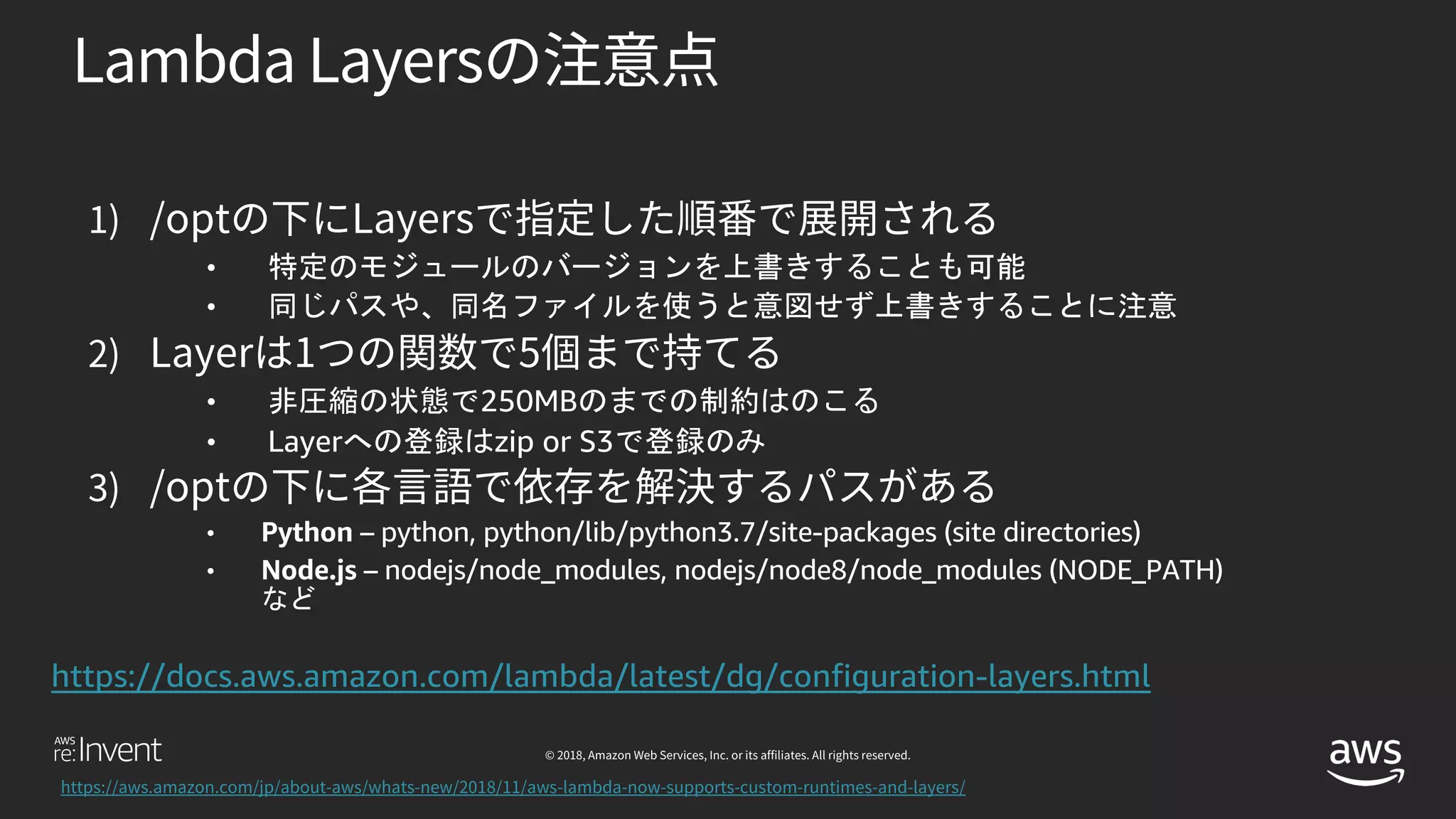 •
•
• 250MB
• Layer zip or S3
• Python – python, python/lib/python3.7/site-packages (site directories)
• Node.js – nodejs/node_modules, nodejs/node8/node_modules (NODE_PATH)
https://docs.aws.amazon.com/lambda/latest/dg/configuration-layers.html
 