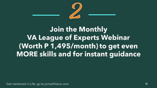 15Get mentored in Life, go to jomarhilario.com
Join the Monthly
VA League of Experts Webinar
(Worth P 1,495/month) to get even
MORE skills and for instant guidance
 