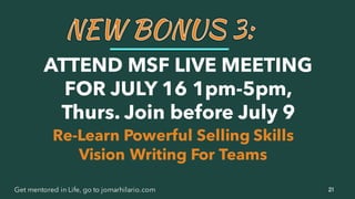 21Get mentored in Life, go to jomarhilario.com
Re-Learn Powerful Selling Skills
Vision Writing For Teams
ATTEND MSF LIVE MEETING
FOR JULY 16 1pm-5pm,
Thurs. Join before July 9
 