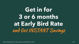 23Get mentored in Life, go to jomarhilario.com
Get in for
3 or 6 months
at Early Bird Rate
and Get INSTANT Savings
 
