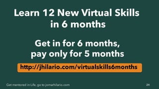 24Get mentored in Life, go to jomarhilario.com
Get in for 6 months,
pay only for 5 months
http://jhilario.com/virtualskills6months
Learn 12 New Virtual Skills
in 6 months
 