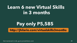 25Get mentored in Life, go to jomarhilario.com
Learn 6 new Virtual Skills
in 3 months
Pay only P5,585
http://jhilario.com/virtualskills3months
 